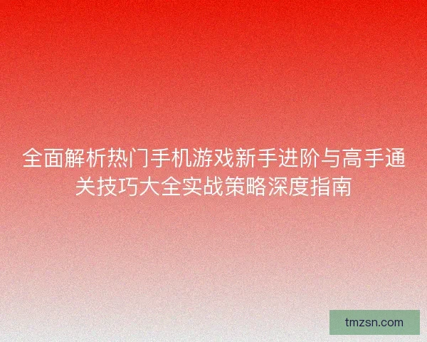 全面解析热门手机游戏新手进阶与高手通关技巧大全实战策略深度指南