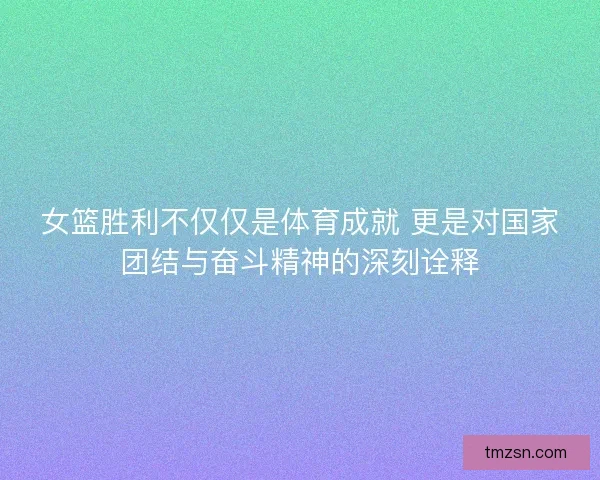 女篮胜利不仅仅是体育成就 更是对国家团结与奋斗精神的深刻诠释 女篮胜利不仅仅是体育成就 更是对国家团结与奋斗精神的深刻诠释