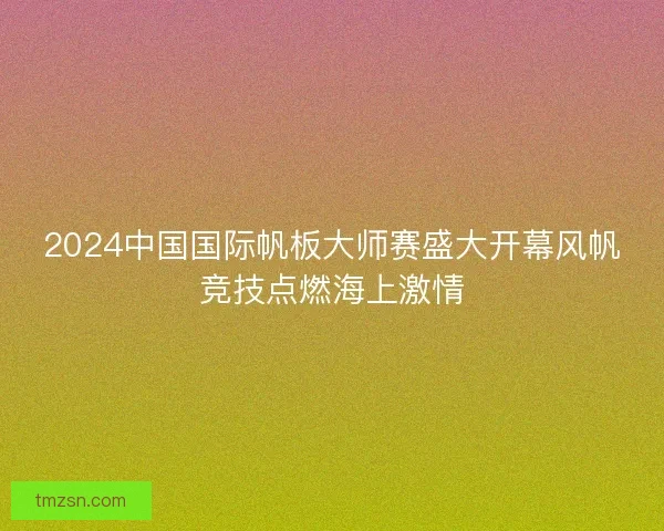 2024中国国际帆板大师赛盛大开幕风帆竞技点燃海上激情 2024中国国际帆板大师赛盛大开幕风帆竞技点燃海上激情