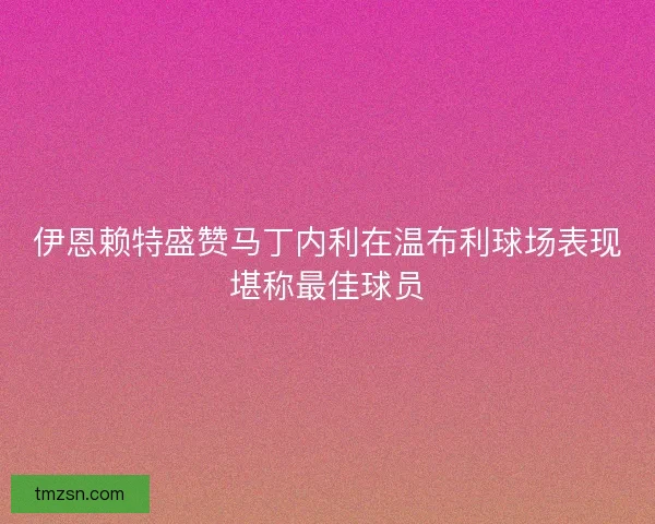 伊恩赖特盛赞马丁内利在温布利球场表现堪称最佳球员 伊恩赖特盛赞马丁内利在温布利球场表现堪称最佳球员
