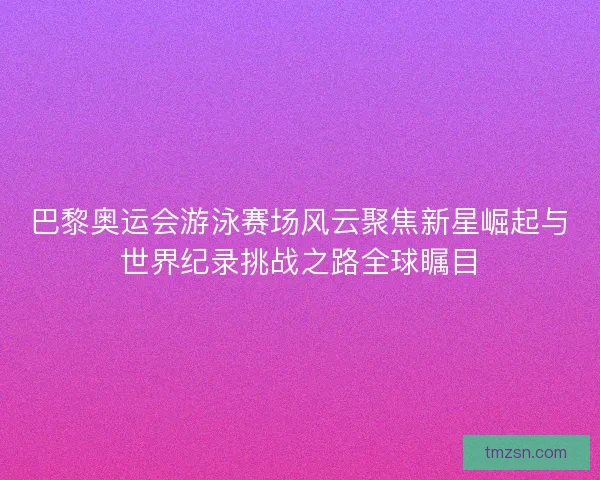 巴黎奥运会游泳赛场风云聚焦新星崛起与世界纪录挑战之路全球瞩目