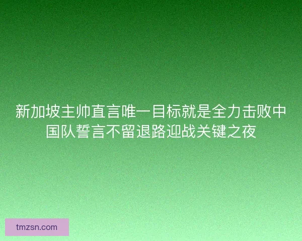 新加坡主帅直言唯一目标就是全力击败中国队誓言不留退路迎战关键之夜