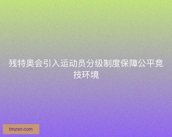 残特奥会引入运动员分级制度保障公平竞技环境