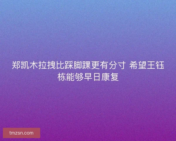 郑凯木拉拽比踩脚踝更有分寸 希望王钰栋能够早日康复