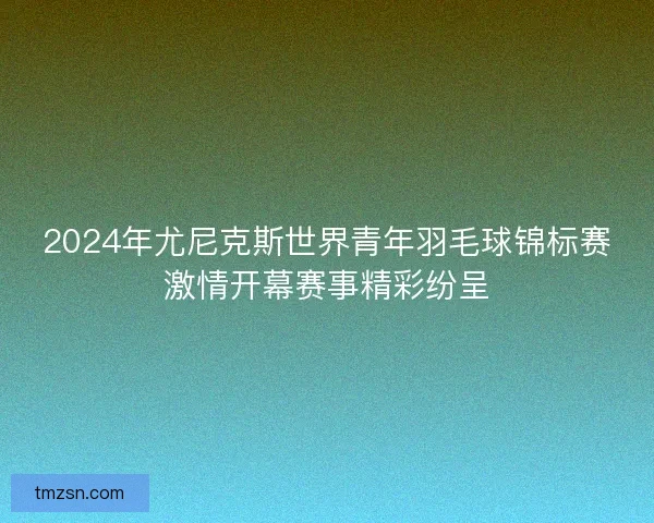 2024年尤尼克斯世界青年羽毛球锦标赛激情开幕赛事精彩纷呈