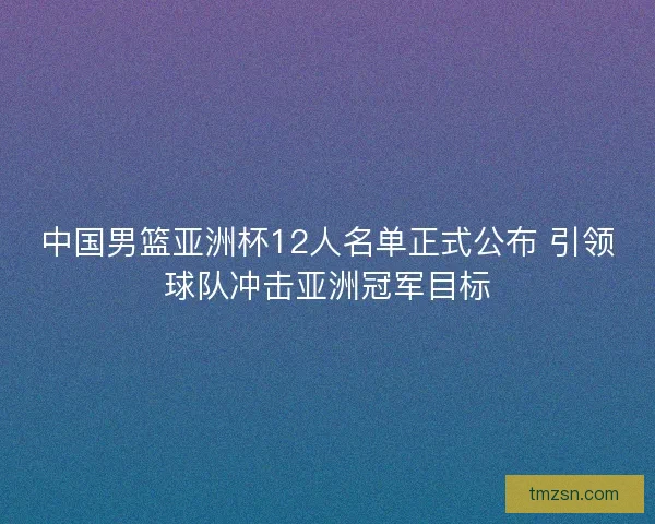 中国男篮亚洲杯12人名单正式公布 引领球队冲击亚洲冠军目标