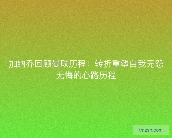 加纳乔回顾曼联历程：转折重塑自我无怨无悔的心路历程