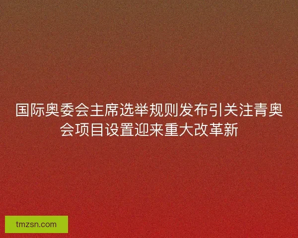 国际奥委会主席选举规则发布引关注青奥会项目设置迎来重大改革新