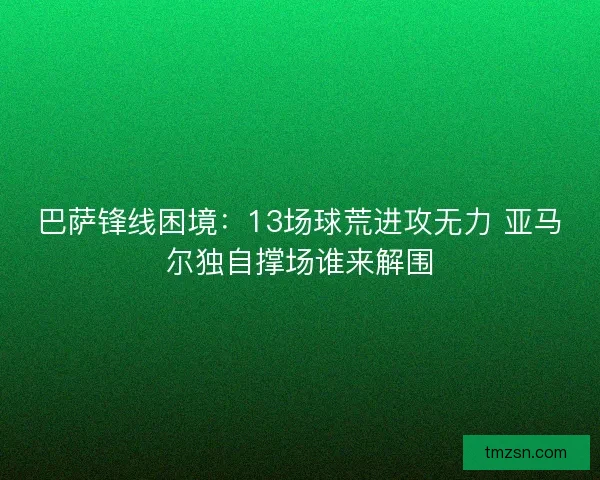 巴萨锋线困境：13场球荒进攻无力 亚马尔独自撑场谁来解围