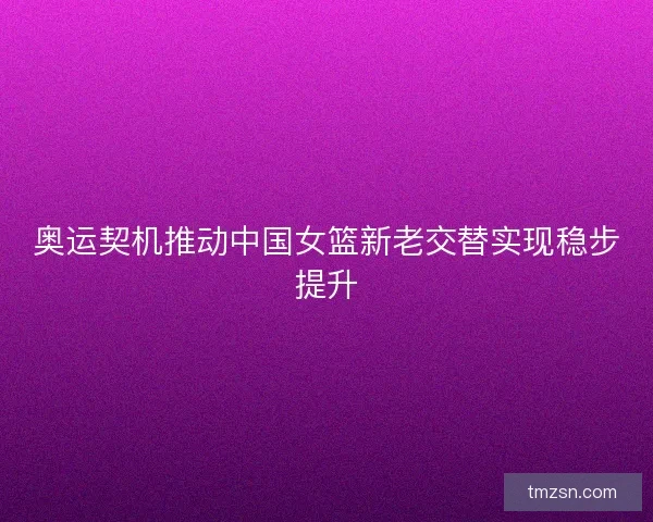 奥运契机推动中国女篮新老交替实现稳步提升 奥运契机推动中国女篮新老交替实现稳步提升
