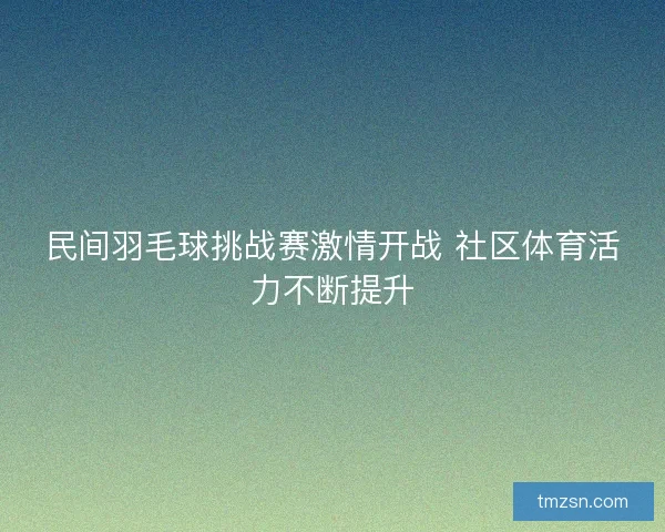 民间羽毛球挑战赛激情开战 社区体育活力不断提升