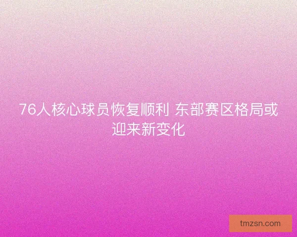 76人核心球员恢复顺利 东部赛区格局或迎来新变化