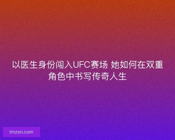 以医生身份闯入UFC赛场 她如何在双重角色中书写传奇人生