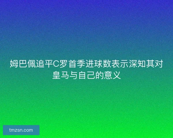 姆巴佩追平C罗首季进球数表示深知其对皇马与自己的意义