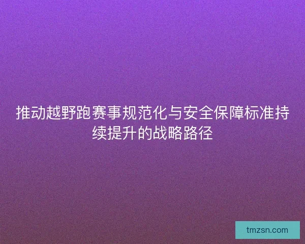 推动越野跑赛事规范化与安全保障标准持续提升的战略路径