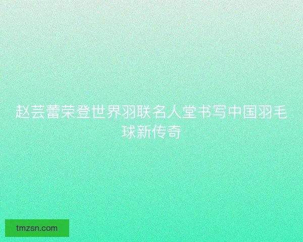 赵芸蕾荣登世界羽联名人堂书写中国羽毛球新传奇