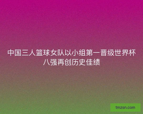 中国三人篮球女队以小组第一晋级世界杯八强再创历史佳绩