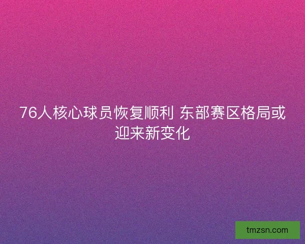 76人核心球员恢复顺利 东部赛区格局或迎来新变化