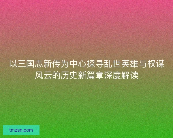 以三国志新传为中心探寻乱世英雄与权谋风云的历史新篇章深度解读
