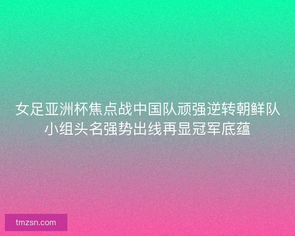 女足亚洲杯焦点战中国队顽强逆转朝鲜队小组头名强势出线再显冠军底蕴