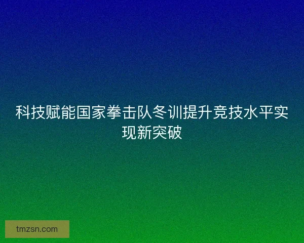 科技赋能国家拳击队冬训提升竞技水平实现新突破