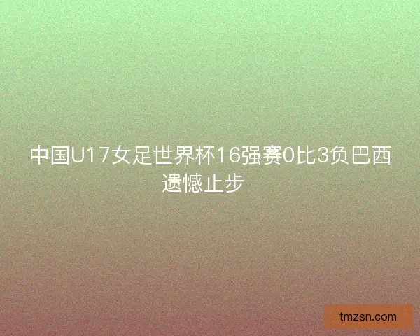 中国U17女足世界杯16强赛0比3负巴西遗憾止步 中国U17女足世界杯16强赛0比3负巴西遗憾止步
