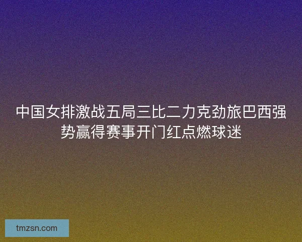 中国女排激战五局三比二力克劲旅巴西强势赢得赛事开门红点燃球迷