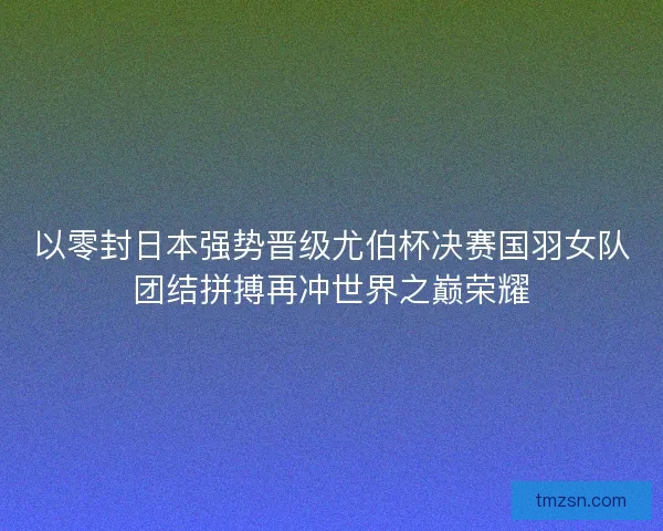 以零封日本强势晋级尤伯杯决赛国羽女队团结拼搏再冲世界之巅荣耀