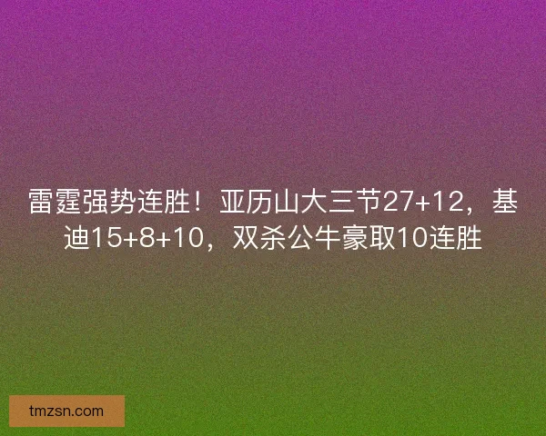 雷霆强势连胜！亚历山大三节27+12，基迪15+8+10，双杀公牛豪取10连胜
